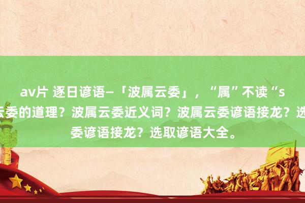 av片 逐日谚语—「波属云委」，“属”不读“shǔ”，波属云委的道理？波属云委近义词？波属云委谚语接龙？选取谚语大全。