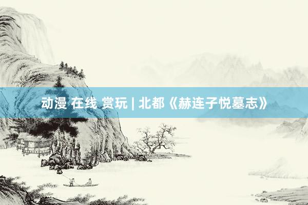 动漫 在线 赏玩 | 北都《赫连子悦墓志》