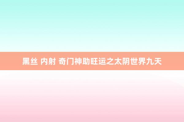 黑丝 内射 奇门神助旺运之太阴世界九天