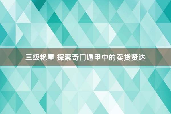 三级艳星 探索奇门遁甲中的卖货贤达