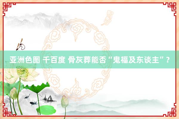 亚洲色图 千百度 骨灰葬能否“鬼福及东谈主”？