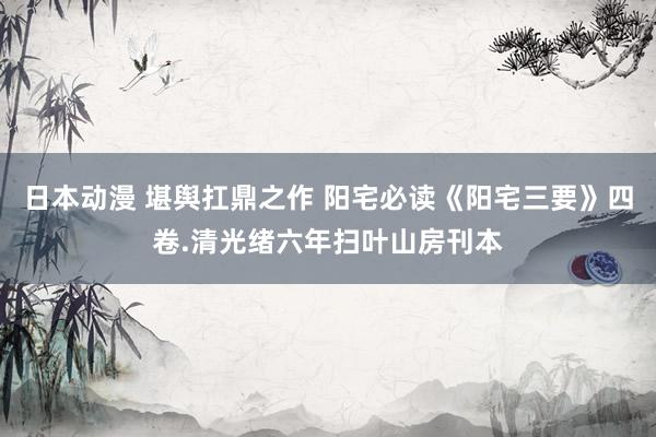 日本动漫 堪舆扛鼎之作 阳宅必读《阳宅三要》四卷.清光绪六年扫叶山房刊本