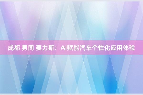 成都 男同 赛力斯：AI赋能汽车个性化应用体验