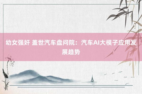 幼女强奸 盖世汽车盘问院：汽车AI大模子应用发展趋势
