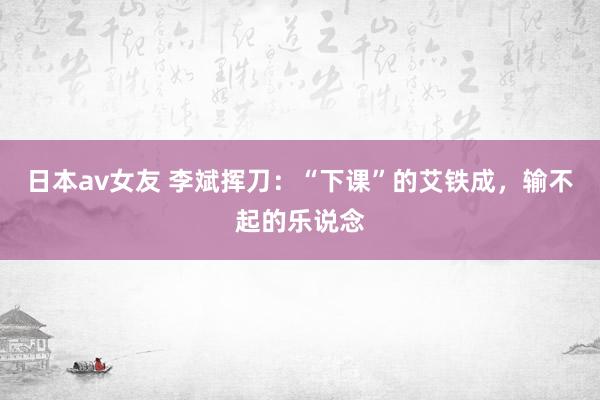 日本av女友 李斌挥刀：“下课”的艾铁成，输不起的乐说念