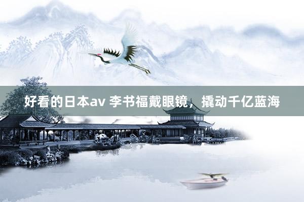好看的日本av 李书福戴眼镜，撬动千亿蓝海