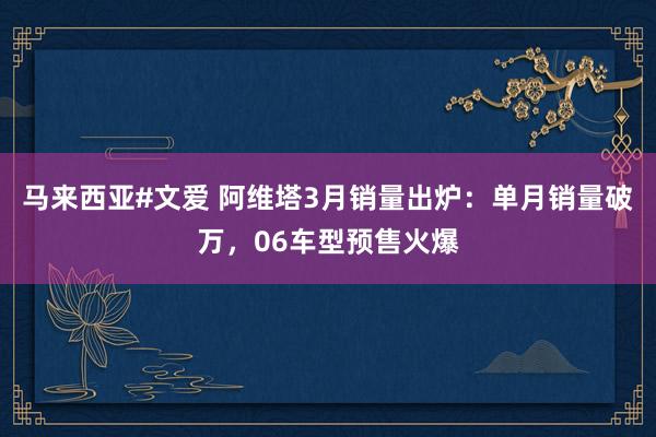 马来西亚#文爱 阿维塔3月销量出炉：单月销量破万，06车型预售火爆