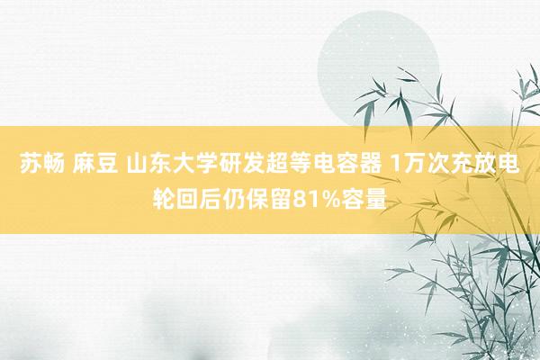 苏畅 麻豆 山东大学研发超等电容器 1万次充放电轮回后仍保留81%容量