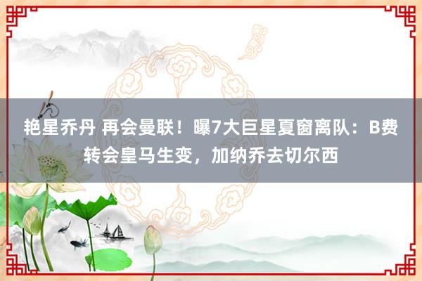 艳星乔丹 再会曼联！曝7大巨星夏窗离队：B费转会皇马生变，加纳乔去切尔西